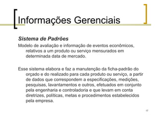 Informações Gerenciais
Sistema de Padrões
Modelo de avaliação e informação de eventos econômicos,
   relativos a um produto ou serviço mensurados em
   determinada data de mercado.

Esse sistema elabora e faz a manutenção da ficha-padrão do
   orçado e do realizado para cada produto ou serviço, a partir
   de dados que correspondem a especificações, medições,
   pesquisas, lavantamentos e outros, efetuados em conjunto
   pela engenharia e controladoria e que levam em conta
   diretrizes, políticas, metas e procedimentos estabelecidos
   pela empresa.

                                                                  17
 