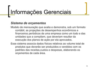 Informações Gerenciais
Sistema de orçamentos
Modelo de mensuração que avalia e demonstra, sob um formato
   contábil, as projeções de desempenhos econômicos e
   financeiros periódicos de uma empresa como um todo e das
   unidades que a compõem, que deveriam resultar da
   execução dos planos de ação por ela aprovados.
Esse sistema associa dados físicos relativos ao volume total de
   produtos que deverão ser produzidos e vendidos com os
   padrões das receitas,custos e despesas, elaborando os
   orçamentos de cada área.



                                                                  18
 