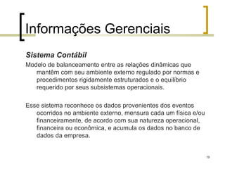 Informações Gerenciais
Sistema Contábil
Modelo de balanceamento entre as relações dinâmicas que
   mantêm com seu ambiente externo regulado por normas e
   procedimentos rigidamente estruturados e o equilíbrio
   requerido por seus subsistemas operacionais.

Esse sistema reconhece os dados provenientes dos eventos
   ocorridos no ambiente externo, mensura cada um física e/ou
   financeiramente, de acordo com sua natureza operacional,
   financeira ou econômica, e acumula os dados no banco de
   dados da empresa.


                                                                19
 