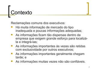 Contexto
Reclamações comuns dos executivos:
 Há muita informação de mercado do tipo
  inadequada e poucas informações adequadas;
 As informações ficam tão dispersas dentro da
  empresa que exigem grande esforço para localizá-
  la e integrá-las;
 As informações importantes às vezes são retidas
  com exclusividade por outros executivos;
 As informações importantes geralmente chegam
  tarde; e
 As informações muitas vezes não são confiáveis.

                                                     2
 