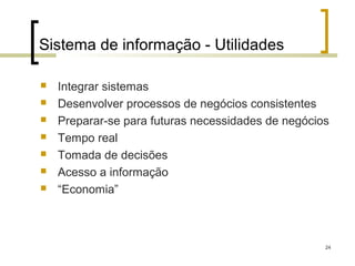 Sistema de informação - Utilidades

   Integrar sistemas
   Desenvolver processos de negócios consistentes
   Preparar-se para futuras necessidades de negócios
   Tempo real
   Tomada de decisões
   Acesso a informação
   “Economia”



                                                    24
 