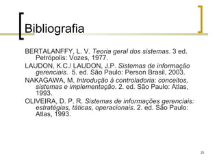 Bibliografia
BERTALANFFY, L. V. Teoria geral dos sistemas. 3 ed.
   Petrópolis: Vozes, 1977.
LAUDON, K.C./ LAUDON, J.P. Sistemas de informação
   gerenciais. 5. ed. São Paulo: Person Brasil, 2003.
NAKAGAWA, M. Introdução à controladoria: conceitos,
   sistemas e implementação. 2. ed. São Paulo: Atlas,
   1993.
OLIVEIRA, D. P. R. Sistemas de informações gerenciais:
   estratégias, táticas, operacionais. 2. ed. São Paulo:
   Atlas, 1993.




                                                           25
 