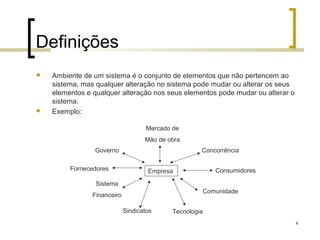 Definições
   Ambiente de um sistema é o conjunto de elementos que não pertencem ao
    sistema, mas qualquer alteração no sistema pode mudar ou alterar os seus
    elementos e qualquer alteração nos seus elementos pode mudar ou alterar o
    sistema.
   Exemplo:

                                     Mercado de
                                    Mão de obra
                Governo                               Concorrência

         Fornecedores                Empresa              Consumidores

                 Sistema
                                                      Comunidade
                Financeiro

                             Sindicatos      Tecnologia
                                                                                4
 