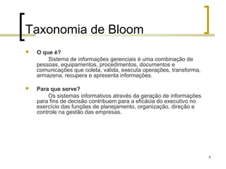 Taxonomia de Bloom
   O que é?
        Sistema de informações gerenciais é uma combinação de
    pessoas, equipamentos, procedimentos, documentos e
    comunicações que coleta, valida, executa operações, transforma,
    armazena, recupera e apresenta informações.

   Para que serve?
        Os sistemas informativos através da geração de informações
    para fins de decisão contribuem para a eficácia do executivo no
    exercício das funções de planejamento, organização, direção e
    controle na gestão das empresas.




                                                                      8
 