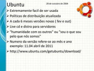 Ubuntu                  20 de outubro de 2004


 Extremamente facil de ser usada
 Políticas de distribuição atualizada
 A cada 6 meses versões novas ( fev e out)
 Live cd e distro para servidores
 "humanidade com os outros" ou "sou o que sou
  pelo que nós somos"
 Numero da versão refere-se ao mês e ano
  exemplo: 11.04 abril de 2011
 http://www.ubuntu.com/getubuntu/download/
 