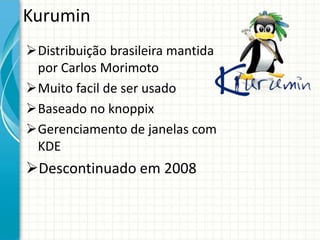 Kurumin
Distribuição brasileira mantida
 por Carlos Morimoto
Muito facil de ser usado
Baseado no knoppix
Gerenciamento de janelas com
 KDE
Descontinuado em 2008
 