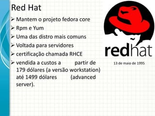 Red Hat
 Mantem o projeto fedora core
 Rpm e Yum
 Uma das distro mais comuns
 Voltada para servidores
 certificação chamada RHCE
 vendida a custos a      partir de    13 de maio de 1995
  179 dólares (a versão workstation)
  até 1499 dólares      (advanced
  server).
 