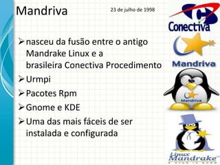 Mandriva             23 de julho de 1998




nasceu da fusão entre o antigo
 Mandrake Linux e a
 brasileira Conectiva Procedimento
Urmpi
Pacotes Rpm
Gnome e KDE
Uma das mais fáceis de ser
 instalada e configurada
 