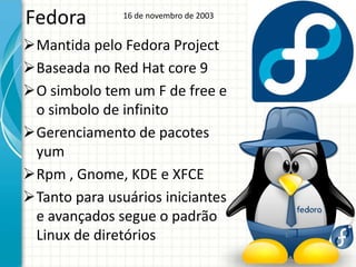 Fedora         16 de novembro de 2003


Mantida pelo Fedora Project
Baseada no Red Hat core 9
O simbolo tem um F de free e
 o simbolo de infinito
Gerenciamento de pacotes
 yum
Rpm , Gnome, KDE e XFCE
Tanto para usuários iniciantes
 e avançados segue o padrão
 Linux de diretórios
 