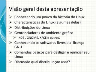 Visão geral desta apresentação
   Conhecendo um pouco da historia do Linux
   Characteristicas do Linux (algumas delas)
   Distribuições do Linux
   Genrenciadores de ambiente grafico
     KDE , GNOME, XFCE e outros.
 Conhecendo os softwares livres e a licença
  GNU
 Comandos basicos para desligar e reiniciar seu
  Linux
 Discussão qual distribuinçao usar?
 