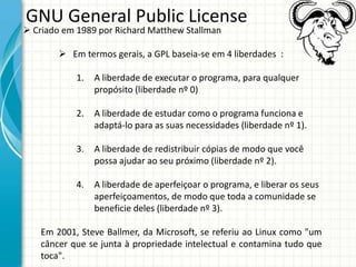 GNU General Public License
 Criado em 1989 por Richard Matthew Stallman

         Em termos gerais, a GPL baseia-se em 4 liberdades :

            1.   A liberdade de executar o programa, para qualquer
                 propósito (liberdade nº 0)

            2.   A liberdade de estudar como o programa funciona e
                 adaptá-lo para as suas necessidades (liberdade nº 1).

            3.   A liberdade de redistribuir cópias de modo que você
                 possa ajudar ao seu próximo (liberdade nº 2).

            4.   A liberdade de aperfeiçoar o programa, e liberar os seus
                 aperfeiçoamentos, de modo que toda a comunidade se
                 beneficie deles (liberdade nº 3).

    Em 2001, Steve Ballmer, da Microsoft, se referiu ao Linux como "um
    câncer que se junta à propriedade intelectual e contamina tudo que
    toca".
 