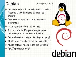 Debian                    16 de agosto de 1993


 Desenvolvida pelo mundo todo usando a
  filosofia GNU é a distro padrão do
  projeto
 Única com suporte a 14 arquiteturas
  diferentes
 Instalaçao por diversas formas
 Possui mais de 25k pacotes padroes
  testados por cada desenvolvedor.
 Gerenciamento de pacotes (apt e dpkg)
 Muito leve roda bem em micros antigos
 Muito estavel nas versoes pra usuario
 ftp://ftp.debian.org/
 