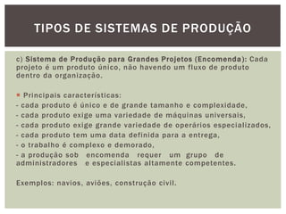 TIPOS DE SISTEMAS DE PRODUÇÃO 
c) Sistema de Produção para Grandes Projetos (Encomenda) : Cada 
projeto é um produto único, não havendo um fluxo de produto 
dentro da organização. 
 Principais características: 
- cada produto é único e de grande tamanho e complexidade, 
- cada produto exige uma variedade de máquinas universais, 
- cada produto exige grande variedade de operários especial izados, 
- cada produto tem uma data definida para a entrega, 
- o trabalho é complexo e demorado, 
- a produção sob encomenda requer um grupo de 
administradores e especial istas al tamente competentes. 
Exemplos: navios, aviões, construção civi l . 
 