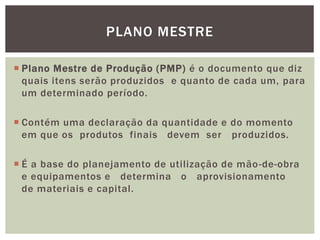 PLANO MESTRE 
 Plano Mestre de Produção (PMP) é o documento que diz 
quais itens serão produzidos e quanto de cada um, para 
um determinado período. 
 Contém uma declaração da quantidade e do momento 
em que os produtos finais devem ser produzidos. 
 É a base do planejamento de utilização de mão-de-obra 
e equipamentos e determina o aprovisionamento 
de materiais e capital. 
 