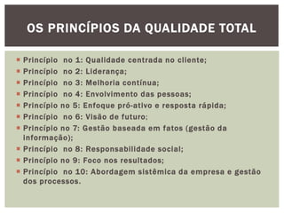 OS PRINCÍPIOS DA QUALIDADE TOTAL 
 Princípio no 1: Qualidade centrada no cl iente; 
 Princípio no 2: Liderança; 
 Princípio no 3: Melhoria contínua; 
 Princípio no 4: Envolvimento das pessoas; 
 Princípio no 5: Enfoque pró-ativo e resposta rápida; 
 Princípio no 6: Visão de futuro; 
 Princípio no 7: Gestão baseada em fatos (gestão da 
informação) ; 
 Princípio no 8: Responsabilidade social ; 
 Princípio no 9: Foco nos resultados; 
 Princípio no 10: Abordagem sistêmica da empresa e gestão 
dos processos. 
 