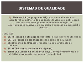 SISTEMAS DE QUALIDADE 
1) Sistema 5S (ou programa 5S) : visa um ambiente mais 
agradável, a melhoria de qual idade de vida, a simplificação 
dos serviços com ganhos de tempo e energia, as 
opor tunidades possíveis de propiciar o sucesso empresarial e 
pessoal. 
ETAPAS: 
a) SEIRI (senso de uti lização) : descar tar o que não tem uti l idade; 
b) SEITON (senso de ordenação): cada coisa no seu lugar; 
c) SEISO (senso de l impeza) : manter l impo o ambiente de 
trabalho. 
d) SEIKETSU (senso de saúde ou higiene) 
e) SHITSUKE (senso de autodisciplina) : O comprometimento e a 
iniciativa devem estar sempre à frente de tudo 
 