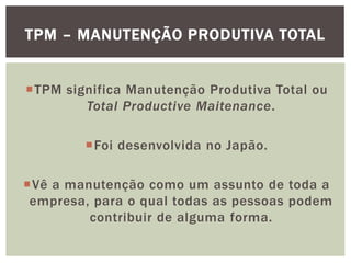 TPM – MANUTENÇÃO PRODUTIVA TOTAL 
TPM significa Manutenção Produtiva Total ou 
Total Productive Maitenance. 
Foi desenvolvida no Japão. 
Vê a manutenção como um assunto de toda a 
empresa, para o qual todas as pessoas podem 
contribuir de alguma forma. 
 