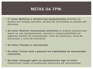 METAS DA TPM: 
 1ª meta: Melhorar a eficácia dos equipamentos (Anal isa as 
perdas por tempos parados, perdas de velocidade ou perdas por 
defei tos) 
 2a meta: Real izar manutenção autônoma (o próprio pessoal que 
opera ou usa equipamentos, assume a responsabi l idade de 
algumas tarefas de manutenção- nível de conser tos, nível de 
prevenção e nível de melhoria) 
 3a meta: Planejar a manutenção 
 4a meta: Treinar todo o pessoal em habi l idades de manutenção 
relevantes 
 5a meta: Conseguir gerir os equipamentos logo no início 
( identi ficar ) todos os problemas potenciais de manutenção) 
 