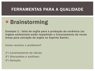 FERRAMENTAS PARA A QUALIDADE 
 Brainstorming 
Exemplo 1 : falta de argila para a produção de cerâmica (os 
órgãos ambientais estão impedindo o l icenciamento de novas 
áreas para extração de argila no Espírito Santo) . 
Como resolver o problema? 
1º) Levantamento de ideias; 
2º) Discussões e anál ises; 
3º) Solução. 
 