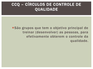 CCQ – CÍRCULOS DE CONTROLE DE 
São grupos que tem o objetivo principal de 
treinar (desenvolver) as pessoas, para 
efetivamente obterem o controle da 
qualidade. 
QUALIDADE 
 
