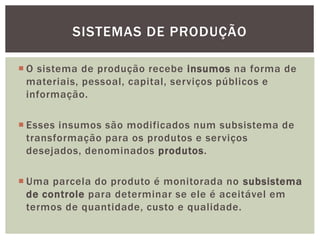 SISTEMAS DE PRODUÇÃO 
 O sistema de produção recebe insumos na forma de 
materiais, pessoal, capital, serviços públicos e 
informação. 
 Esses insumos são modificados num subsistema de 
transformação para os produtos e serviços 
desejados, denominados produtos. 
 Uma parcela do produto é monitorada no subsistema 
de controle para determinar se ele é aceitável em 
termos de quantidade, custo e qualidade. 
 