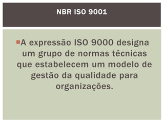 NBR ISO 9001 
A expressão ISO 9000 designa 
um grupo de normas técnicas 
que estabelecem um modelo de 
gestão da qualidade para 
organizações. 
 