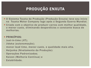 PRODUÇÃO ENXUTA 
 O Sistema Toyota de Produção (Produção Enxuta) teve seu início 
na Toyota Motor Company logo após a Segunda Guerra Mundial . 
 Criado com o objetivo de produzir carros com melhor qual idade, 
o menor custo, el iminando desperdícios e constante busca de 
melhorias. 
 PRINCÍPIOS: 
- Just -in-time (JIT); 
- Jidoka (autonomação); 
- menor lead time, menor custo, e qual idade mais alta. 
- Hei junka (Nivelamento da Produção): 
- Operações Padronizadas; 
- Kaizen (Melhoria Contínua) e 
- Estabi lidade. 
 