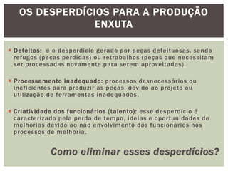 OS DESPERDÍCIOS PARA A PRODUÇÃO 
ENXUTA 
 Defeitos: é o desperdício gerado por peças defeituosas, sendo 
refugos (peças perdidas) ou retrabalhos (peças que necessitam 
ser processadas novamente para serem aproveitadas). 
 Processamento inadequado: processos desnecessários ou 
ineficientes para produzir as peças, devido ao projeto ou 
uti l ização de ferramentas inadequadas . 
 Criatividade dos funcionários ( talento): esse desperdício é 
caracterizado pela perda de tempo, ideias e opor tunidades de 
melhorias devido ao não envolvimento dos funcionários nos 
processos de melhoria. 
Como eliminar esses desperdícios? 
 