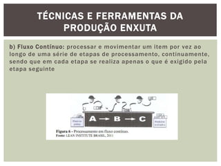 TÉCNICAS E FERRAMENTAS DA 
PRODUÇÃO ENXUTA 
b) Fluxo Contínuo: processar e movimentar um item por vez ao 
longo de uma série de etapas de processamento, continuamente, 
sendo que em cada etapa se real iza apenas o que é exigido pela 
etapa seguinte 
 