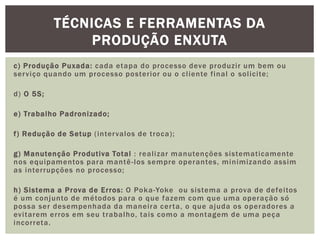 TÉCNICAS E FERRAMENTAS DA 
PRODUÇÃO ENXUTA 
c) Produção Puxada: cada etapa do processo deve produzi r um bem ou 
serviço quando um processo poster ior ou o cl iente f inal o sol ici te; 
d) O 5S; 
e) Trabalho Padronizado; 
f ) Redução de Setup ( intervalos de t roca) ; 
g) Manutenção Produt iva Total : real izar manutenções sistemat icamente 
nos equipamentos para mantê- los sempre operantes, minimizando assim 
as interrupções no processo; 
h) Sistema a Prova de Er ros: O Poka-Yoke ou sistema a prova de defei tos 
é um conjunto de métodos para o que fazem com que uma operação só 
possa ser desempenhada da manei ra cer ta, o que ajuda os operadores a 
evi tarem er ros em seu t rabalho, tais como a montagem de uma peça 
incorreta. 
 