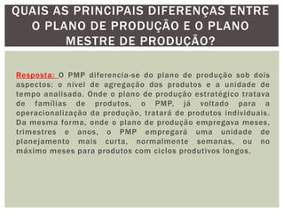 QUAIS AS PRINCIPAIS DIFERENÇAS ENTRE 
O PLANO DE PRODUÇÃO E O PLANO 
MESTRE DE PRODUÇÃO? 
Resposta: O PMP diferencia-se do plano de produção sob dois 
aspectos: o nível de agregação dos produtos e a unidade de 
tempo analisada. Onde o plano de produção estratégico tratava 
de famílias de produtos, o PMP, já voltado para a 
operacionalização da produção, tratará de produtos individuais. 
Da mesma forma, onde o plano de produção empregava meses, 
trimestres e anos, o PMP empregará uma unidade de 
planejamento mais cur ta, normalmente semanas, ou no 
máximo meses para produtos com ciclos produtivos longos. 
 
