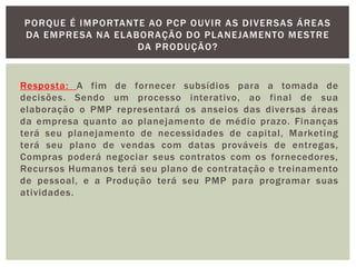 PORQUE É IMPORTANTE AO PCP OUVIR AS DIVERSAS ÁREAS 
DA EMPRESA NA ELABORAÇÃO DO PLANEJAMENTO MESTRE 
DA PRODUÇÃO? 
Resposta: A fim de fornecer subsídios para a tomada de 
decisões. Sendo um processo interativo, ao final de sua 
elaboração o PMP representará os anseios das diversas áreas 
da empresa quanto ao planejamento de médio prazo. Finanças 
terá seu planejamento de necessidades de capital , Marketing 
terá seu plano de vendas com datas prováveis de entregas, 
Compras poderá negociar seus contratos com os fornecedores, 
Recursos Humanos terá seu plano de contratação e treinamento 
de pessoal , e a Produção terá seu PMP para programar suas 
atividades. 
