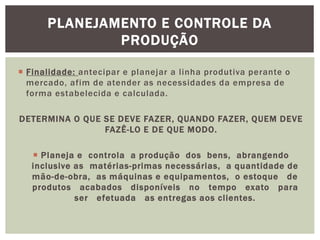 PLANEJAMENTO E CONTROLE DA 
PRODUÇÃO 
 Finalidade: antecipar e planejar a l inha produtiva perante o 
mercado, afim de atender as necessidades da empresa de 
forma estabelecida e calculada. 
DETERMINA O QUE SE DEVE FAZER, QUANDO FAZER, QUEM DEVE 
FAZÊ-LO E DE QUE MODO. 
 Planeja e controla a produção dos bens, abrangendo 
inclusive as matérias-primas necessárias, a quantidade de 
mão-de-obra, as máquinas e equipamentos, o estoque de 
produtos acabados disponíveis no tempo exato para 
ser efetuada as entregas aos cl ientes. 
 