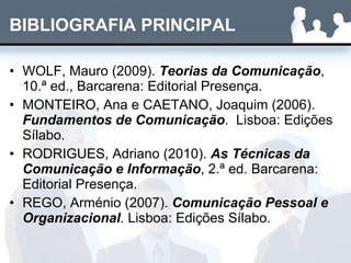 BIBLIOGRAFIA PRINCIPAL WOLF, Mauro (2009).  Teorias da Comunicação , 10.ª ed., Barcarena: Editorial Presença. MONTEIRO, Ana e CAETANO, Joaquim (2006).  Fundamentos de Comunicação .  Lisboa: Edições Sílabo. RODRIGUES, Adriano (2010).  As Técnicas da Comunicação e Informação , 2.ª ed. Barcarena: Editorial Presença. REGO, Arménio (2007).  Comunicação Pessoal e Organizacional . Lisboa: Edições Sílabo. 