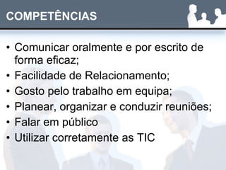 COMPETÊNCIAS Comunicar oralmente e por escrito de forma eficaz; Facilidade de Relacionamento; Gosto pelo trabalho em equipa; Planear, organizar e conduzir reuniões; Falar em público Utilizar corretamente as TIC 