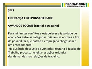 SMS

LIDERANÇA E RESPONSABILIDADE

•AVANÇOS SOCIAIS (capital x trabalho)

Para minimizar conflitos e estabelecer a igualdade de
condições entre as categorias criaram-se normas a fim
de possibilitar que patrão e empregado chegassem a
um entendimento.
 Na ausência do ajuste de vontades, restaria à Justiça do
Trabalho processar e julgar as ações oriundas
das demandas nas relações de trabalho.
 