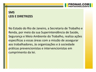 SMS
LEIS E DIRETRIZES


No Estado do Rio de Janeiro, a Secretaria de Trabalho e
Renda, por meio da sua Superintendência de Saúde,
Segurança e Meio Ambiente do Trabalho, realiza ações
específicas a essas áreas com a missão de assegurar
aos trabalhadores, às organizações e à sociedade
práticas prevencionistas e intervencionistas em
cumprimento da lei.
 