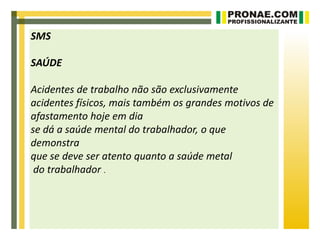 SMS

SAÚDE

Acidentes de trabalho não são exclusivamente
acidentes físicos, mais também os grandes motivos de
afastamento hoje em dia
se dá a saúde mental do trabalhador, o que
demonstra
que se deve ser atento quanto a saúde metal
 do trabalhador .
 