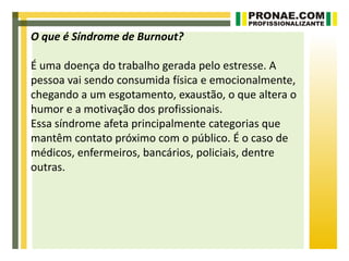 O que é Síndrome de Burnout?

É uma doença do trabalho gerada pelo estresse. A
pessoa vai sendo consumida física e emocionalmente,
chegando a um esgotamento, exaustão, o que altera o
humor e a motivação dos profissionais.
Essa síndrome afeta principalmente categorias que
mantêm contato próximo com o público. É o caso de
médicos, enfermeiros, bancários, policiais, dentre
outras.
 