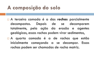 A composição do solo




A terceira camada é a das rochas parcialmente
decompostas. Depois de se decomporem
totalmente, pela ação da erosão e agentes
geológicos, essas rochas podem virar sedimentos.
A quarta camada é a de rochas que estão
inicialmente começando a se decompor. Essas
rochas podem ser chamadas de rocha matriz.

 