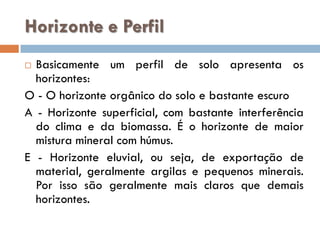 Horizonte e Perfil
Basicamente um perfil de solo apresenta os
horizontes:
O - O horizonte orgânico do solo e bastante escuro
A - Horizonte superficial, com bastante interferência
do clima e da biomassa. É o horizonte de maior
mistura mineral com húmus.
E - Horizonte eluvial, ou seja, de exportação de
material, geralmente argilas e pequenos minerais.
Por isso são geralmente mais claros que demais
horizontes.


 