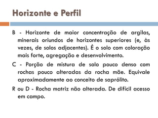 Horizonte e Perfil
B - Horizonte de maior concentração de argilas,
minerais oriundos de horizontes superiores (e, às
vezes, de solos adjacentes). É o solo com coloração
mais forte, agregação e desenvolvimento.
C - Porção de mistura de solo pouco denso com
rochas pouco alteradas da rocha mãe. Equivale
aproximadamente ao conceito de saprólito.
R ou D - Rocha matriz não alterada. De difícil acesso
em campo.

 