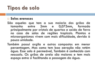 Tipos de solo
Solos arenosos
São aqueles que tem a sua maioria dos grãos de
tamanho entre 2mm e 0,075mm, formado
principalmente por cristais de quartzo e oxido de ferro
no caso de solos de regiões tropicais. Plantas e
microorganismos vivem com mais dificuldade, devido à
pouca umidade.
Também possui argila e outros compostos em menor
percentagem. Mas como tem boa aeração não retém
água. Esse solo é permeável, Também é conhecido com
neossolo. Os grãos de areia são maiores e tem mais
espaço entre si facilitando a passagem da água.


 