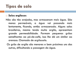 Tipos de solo
Solos argilosos
Não são tão arejados, mas armazenam mais água. São
menos permeáveis, a água vai passando mais
lentamente, ficando, então armazenada. Alguns solos
brasileiros, mesmo tendo muita argila, apresentam
grande permeabilidade. Formam pequenos grãos
semelhantes ao pó-de-café, isso lhe dá um similar ao
arenoso. Chamado de argilossolo.
Os grão de argila são menores e bem próximos uns dos
outros, dificultando a passagem da água.


 