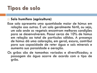 Tipos de solo
Solo humífero (agricultura)
Esse solo apresenta uma quantidade maior de húmus em
relação aos outros. É um solo geralmente fértil, ou seja,
um solo onde os vegetais encontram melhores condições
para se desenvolverem. Possui cerca de 10% de húmus
em relação ao total de partículas sólidas. A presença
de húmus dá uma coloração, em geral, escura, contribui
para sua capacidade de reter água e sais minerais e
aumenta sua porosidade e aeração.
Os grãos são de tamanhos variados e diversificados; a
passagem da água ocorre de acordo com o tipo de
grão.


 
