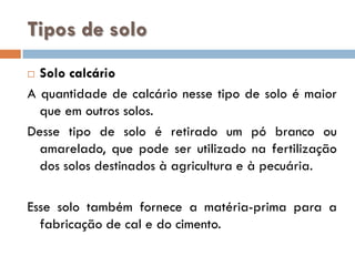 Tipos de solo
Solo calcário
A quantidade de calcário nesse tipo de solo é maior
que em outros solos.
Desse tipo de solo é retirado um pó branco ou
amarelado, que pode ser utilizado na fertilização
dos solos destinados à agricultura e à pecuária.


Esse solo também fornece a matéria-prima para a
fabricação de cal e do cimento.

 
