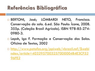 Referências Bibliográfica






BERTONI, José; LOMBARDI NETO, Francisco.
Conservação do solo. 6.ed. São Paulo: Ícone, 2008.
355p. (Coleção Brasil Agrícola). ISBN 978-85-2740980-3.
Lepsh, Igo F. Formação e Conservação dos Solos.
Oficina de Textos, 2002
http://www.potafos.org/ppiweb/vbrazil.nsf/$webi
ndex/article=40329570032570D0004B4E3CF52
96FE2

 
