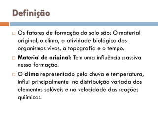 Definição






Os fatores de formação do solo são: O material
original, o clima, a atividade biológica dos
organismos vivos, a topografia e o tempo.
Material de original: Tem uma influência passiva
nessa formação.
O clima representado pela chuva e temperatura,
influi principalmente na distribuição variada dos
elementos solúveis e na velocidade das reações
quiímicas.

 