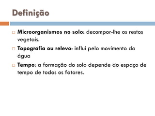 Definição






Microorganismos no solo: decompor-lhe os restos
vegetais.
Topografia ou relevo: influi pelo movimento da
água
Tempo: a formação do solo depende do espaço de
tempo de todos os fatores.

 