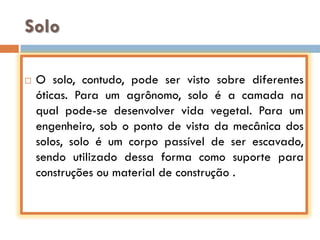 Solo


O solo, contudo, pode ser visto sobre diferentes
óticas. Para um agrônomo, solo é a camada na
qual pode-se desenvolver vida vegetal. Para um
engenheiro, sob o ponto de vista da mecânica dos
solos, solo é um corpo passível de ser escavado,
sendo utilizado dessa forma como suporte para
construções ou material de construção .

 